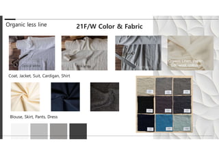 Organic less line 21F/W Color & Fabric
Blouse, Skirt, Pants, Dress
Coat, Jacket, Suit, Cardigan, Shirt
Organic Linen, Poplin,
Silk, wool, cotton ···
 