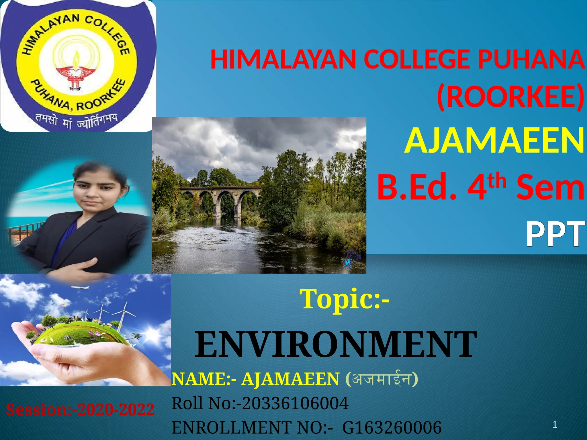 1
HIMALAYAN COLLEGE PUHANA
(ROORKEE)
AJAMAEEN
B.Ed. 4th
Sem
PPT
Topic:-
ENVIRONMENT
NAME:- AJAMAEEN (अजमाईन)
Roll No:-20336106004
ENROLLMENT NO:- G163260006
Session:-2020-2022
 