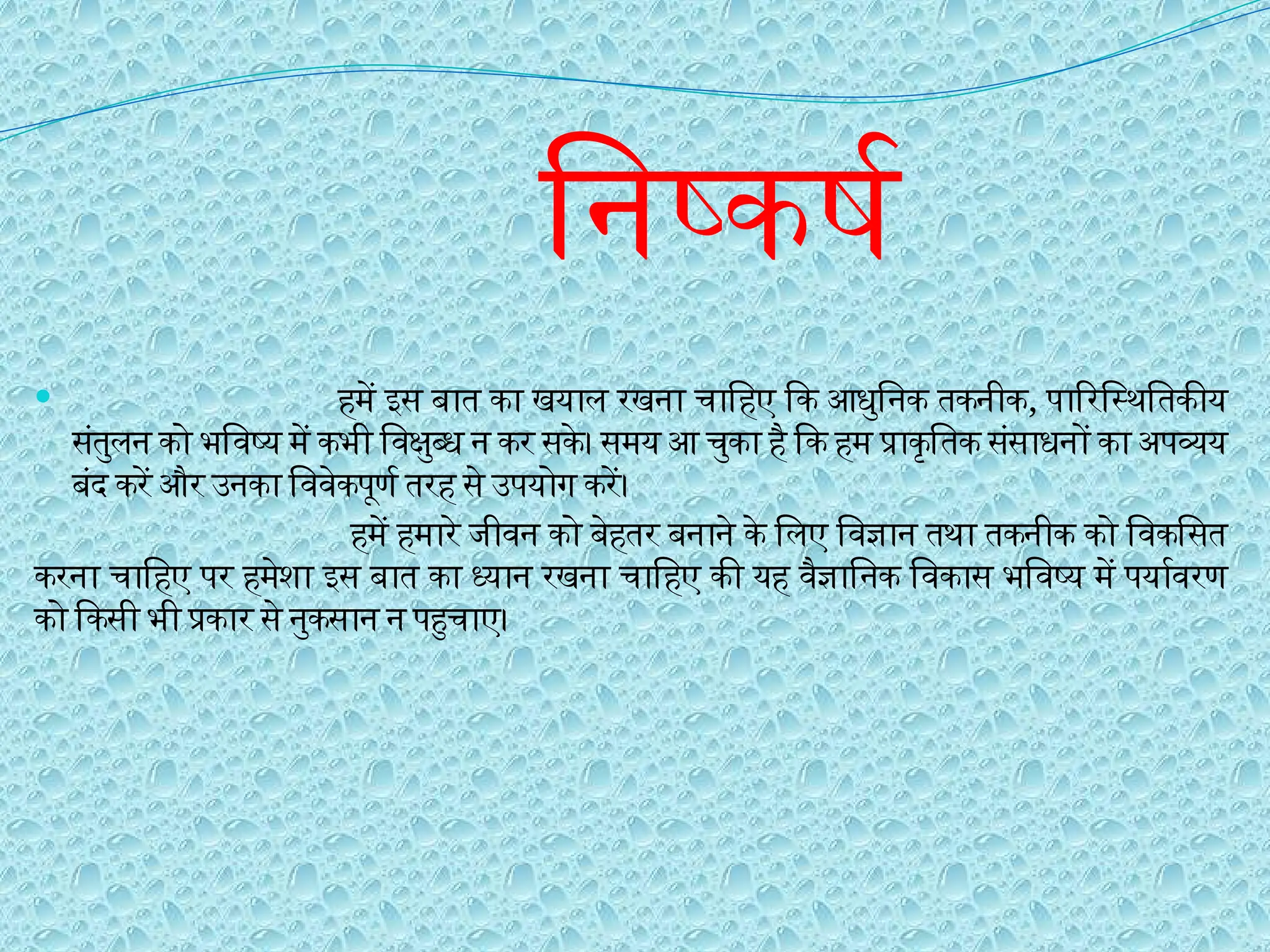 निष्कर्ष
 हमें इस बात का खयाल रखना चाहिए कि आधुनिक तकनीक, पारिस्थितिकीय
संतुलन को भविष्य में कभी विक्षुब्ध न कर सके। समय आ चुका है कि हम प्राकृतिक संसाधनों का अपव्यय
बंद करें और उनका विवेकपूर्ण तरह से उपयोग करें।
हमें हमारे जीवन को बेहतर बनाने के लिए विज्ञान तथा तकनीक को विकसित
करना चाहिए पर हमेशा इस बात का ध्यान रखना चाहिए की यह वैज्ञानिक विकास भविष्य में पर्यावरण
को किसी भी प्रकार से नुकसान न पहुचाए।
 