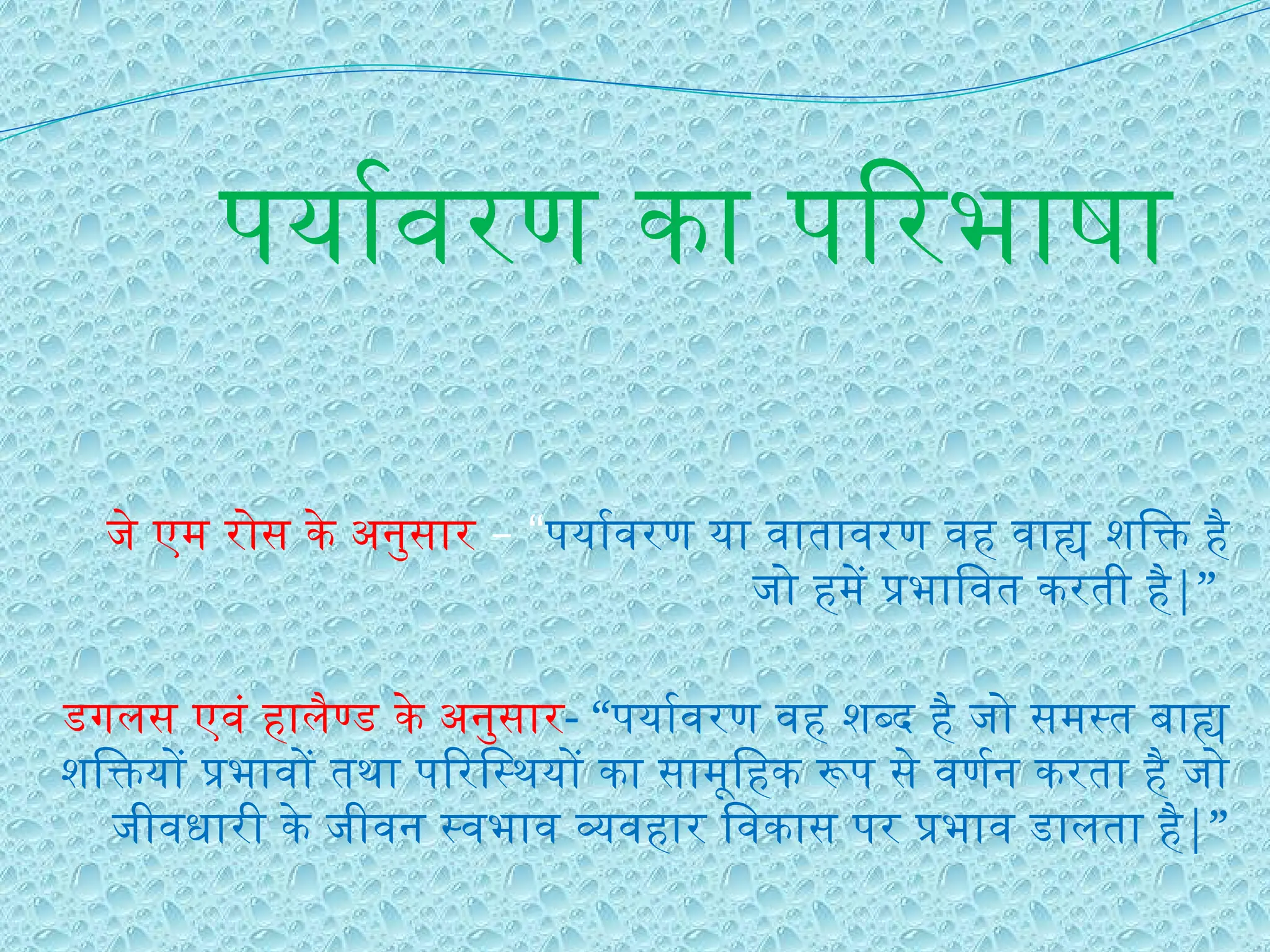 पर्यावरण का परिभाषा
जे एम रोस के अनुसार – “पर्यावरण या वातावरण वह वाह्य शक्ति है
जो हमें प्रभावित करती है|”
डगलस एवं हालैण्ड के अनुसार- “पर्यावरण वह शब्द है जो समस्त बाह्य
शक्तियों प्रभावों तथा परिस्थियों का सामूहिक रूप से वर्णन करता है जो
जीवधारी के जीवन स्वभाव व्यवहार विकास पर प्रभाव डालता है|”
 