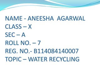 NAME - ANEESHA AGARWAL
CLASS – X
SEC – A
ROLL NO. – 7
REG. NO.- B114084140007
TOPIC – WATER RECYCLING

 