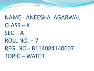 NAME - ANEESHA AGARWAL
CLASS – X
SEC – A
ROLL NO. – 7
REG. NO.- B114084140007
TOPIC – WATER

 