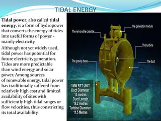 TIDAL ENERGY
Tidal power, also called tidal
energy, is a form of hydropower
that converts the energy of tides
into useful forms of power mainly electricity.
Although not yet widely used,
tidal power has potential for
future electricity generation.
Tides are more predictable
than wind energy and solar
power. Among sources
of renewable energy, tidal power
has traditionally suffered from
relatively high cost and limited
availability of sites with
sufficiently high tidal ranges or
flow velocities, thus constricting
its total availability.

 