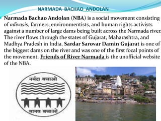 NARMADA BACHAO ANDOLAN

 Narmada Bachao Andolan (NBA) is a social movement consisting

of adivasis, farmers, environmentists, and human rights activists
against a number of large dams being built across the Narmada river.
The river flows through the states of Gujarat, Maharashtra, and
Madhya Pradesh in India. Sardar Sarovar Damin Gujarat is one of
the biggest dams on the river and was one of the first focal points of
the movement. Friends of River Narmada is the unofficial website
of the NBA.

 
