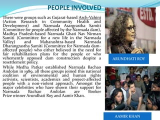 PEOPLE INVOLVED

 There were groups such as Gujarat-based Arch-Vahini

(Action Research in Community Health and
Development) and Narmada Asargrastha Samiti
(Committee for people affected by the Narmada dam),
Madhya Pradesh-based Narmada Ghati Nav Nirman
Samiti (Committee for a new life in the Narmada
Valley)
and
Maharashtra-based
Narmada
Dharangrastha Samiti (Committee for Narmada damaffected people) who either believed in the need for
fair rehabilitation plans for the people or who
vehemently opposed dam construction despite a
resettlement policy.
 While Medha Patkar established Narmada Bachao
Andolan in 1989, all these groups joined this national
coalition of environmental and human rights
activists, scientists, academics and project-affected
people with a non-violent approach. Amongst the
major celebrities who have shown their support for
Narmada
Bachao
Andolan
are
Booker
Prize winner Arundhati Roy and Aamir Khan.

ARUNDHATI ROY

AAMIR KHAN

 