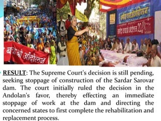  RESULT: The Supreme Court's decision is still pending,
seeking stoppage of construction of the Sardar Sarovar

dam. The court initially ruled the decision in the
Andolan's favor, thereby effecting an immediate
stoppage of work at the dam and directing the
concerned states to first complete the rehabilitation and
replacement process.

 