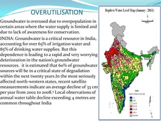 OVERUTILISATION
Groundwater is overused due to overpopulation in
certain areas where the water supply is limited and
due to lack of awareness for conservation.
INDIA: Groundwater is a critical resource in India,
accounting for over 65% of irrigation water and
85% of drinking water supplies. But this
dependence is leading to a rapid and very worrying
deterioration in the nation’s groundwater
resources. it is estimated that 60% of groundwater
sources will be in a critical state of degradation
within the next twenty years.In the most seriously
affected north-western states, recent satellite
measurements indicate an average decline of 33 cm
per year from 2002 to 2008.5 Local observations of
annual water table decline exceeding 4 metres are
common throughout India

 