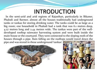 INTRODUCTION
In the semi-arid and arid regions of Rajasthan, particularly in Bikaner,
Phalodi and Barmer, almost all the houses traditionally had underground
tanks or tankas for storing drinking water. The tanks could be as large as a
big room; one household in Phalodi had a tank that was 6.1 metres deep,
4.27 metres long and 2.44 metres wide. The tankas were part of the welldeveloped rooftop rainwater harvesting system and were built inside the
main house or the courtyard. They were connected to the sloping roofs of the
houses through a pipe. Rain falling on the rooftops would travel down the
pipe and was stored in these underground ‘tankas’.

 