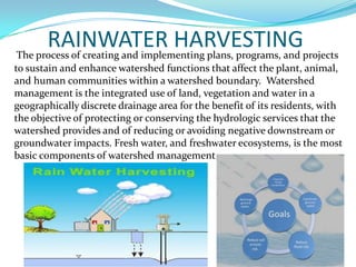 RAINWATER HARVESTINGprojects
The process of creating and implementing plans, programs, and
to sustain and enhance watershed functions that affect the plant, animal,
and human communities within a watershed boundary. Watershed
management is the integrated use of land, vegetation and water in a
geographically discrete drainage area for the benefit of its residents, with
the objective of protecting or conserving the hydrologic services that the
watershed provides and of reducing or avoiding negative downstream or
groundwater impacts. Fresh water, and freshwater ecosystems, is the most
basic components of watershed management.

 