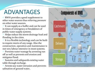 ADVANTAGES
 RWH provides a good supplement to
other water sources thus relieving pressure
on other water sources.
 It can supply as a buffer and can be used
in times of emergency or breakdown of
public water supply systems.
 Helps reduce the storm drainage load and
flooding in the cities.
 It is a flexible technology and can be built
to require meets of any range. Also the
construction, operation and maintenance is
not very labour intensive in most systems.
 Prevents water wastage by arresting run
off as well as prevents soil erosion and
mitigates flood.
 Sustains and safeguards existing water
table through recharge.
 Arrests sea-water intrusion and prevents
salination of ground water..

 