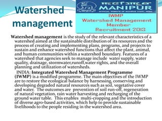 Watershed
management
Watershed management is the study of the relevant characteristics of a
watershed aimed at the sustainable distribution of its resources and the
process of creating and implementing plans, programs, and projects to
sustain and enhance watershed functions that affect the plant, animal,
and human communities within a watershed boundary. Features of a
watershed that agencies seek to manage include water supply, water
quality, drainage, stormwater,runoff,water rights, and the overall
planning and utilization of watersheds.
INDIA: Integrated Watershed Management Programme
(IWMP) is a modified programme. The main objectives of the IWMP
are to restore the ecological balance by harnessing, conserving and
developing degraded natural resources such as soil, vegetative cover
and water. The outcomes are prevention of soil run-off, regeneration
of natural vegetation, rain water harvesting and recharging of the
ground water table. This enables multi-cropping and the introduction
of diverse agro-based activities, which help to provide sustainable
livelihoods to the people residing in the watershed area.

 