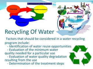 Recycling Of Water
Factors that should be considered in a water recycling
program include:
- Identification of water reuse opportunities
- Evaluation of the minimum water
quality needed for a particular use
- Evaluation of water quality degradation
resulting from the use
- Determination of the treatment steps

 