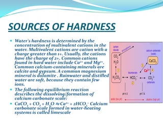 SOURCES OF HARDNESS
 Water's hardness is determined by the

concentration of multivalent cations in the
water. Multivalent cations are cation with a
charge greater than 1+. Usually, the cations
have the charge of 2+. Common cations
found in hard water include Ca2+ and Mg2+.
Common calcium-containing minerals are
calcite and gypsum. A common magnesium
mineral is dolomite . Rainwater and distilled
water are soft, because they contain few
ions.
 The following equilibrium reaction
describes the dissolving/formation of
calcium carbonate scale:
 CaCO3 + CO2 + H2O ⇋ Ca2+ + 2HCO3− Calcium
carbonate scale formed in water-heating
systems is called limescale

 