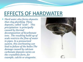 EFFECTS OF HARDWATER
 Hard water also forms deposits

that clog plumbing. These
deposits, called "scale". This
precipitation is principally
caused by thermal
decomposition of bicarbonate
ions . The resulting build-up of
scale restricts the flow of water
in pipes. In a pressurized
system, this overheating can
lead to failure of the boiler.The
damage caused by calcium
carbonate deposits varies on
the crystalline form, for
example, calcite or aragonite.

 