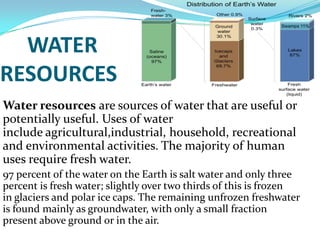 WATER
RESOURCES
Water resources are sources of water that are useful or
potentially useful. Uses of water
include agricultural,industrial, household, recreational
and environmental activities. The majority of human
uses require fresh water.
97 percent of the water on the Earth is salt water and only three
percent is fresh water; slightly over two thirds of this is frozen
in glaciers and polar ice caps. The remaining unfrozen freshwater
is found mainly as groundwater, with only a small fraction
present above ground or in the air.

 