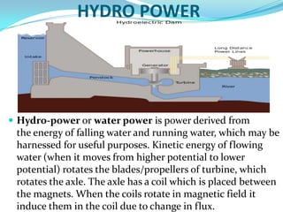 HYDRO POWER

 Hydro-power or water power is power derived from

the energy of falling water and running water, which may be
harnessed for useful purposes. Kinetic energy of flowing
water (when it moves from higher potential to lower
potential) rotates the blades/propellers of turbine, which
rotates the axle. The axle has a coil which is placed between
the magnets. When the coils rotate in magnetic field it
induce them in the coil due to change in flux.

 