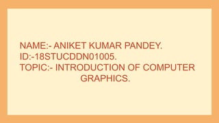 NAME:- ANIKET KUMAR PANDEY.
ID:-18STUCDDN01005.
TOPIC:- INTRODUCTION OF COMPUTER
GRAPHICS.
 