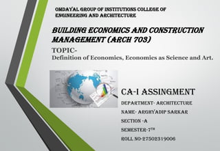 BUILDING ECONOMICS AND CONSTRUCTION
MANAGEMENT (ARCH 703)
CA-I ASSINGMENT
DEPARTMENT- ARCHITECTURE
NAME- ARGHYADIP SARKAR
SECTION -A
SEMESTER-7TH
ROLL NO-27502319006
TOPIC-
Definition of Economics, Economics as Science and Art.
OMDAYAL GROUP OF INSTITUTIONS COLLEGE OF
ENGINEERING AND ARCHITECTURE
 
