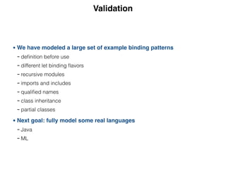Validation
• We have modeled a large set of example binding patterns
- deﬁnition before use
- different let binding ﬂavors
- recursive modules
- imports and includes
- qualiﬁed names
- class inheritance
- partial classes
• Next goal: fully model some real languages
- Java
- ML
 