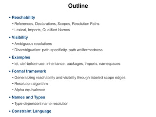 Outline
• Reachability
- References, Declarations, Scopes, Resolution Paths
- Lexical, Imports, Qualiﬁed Names
• Visibility
- Ambiguous resolutions
- Disambiguation: path speciﬁcity, path wellformedness
• Examples
- let, def-before-use, inheritance, packages, imports, namespaces
• Formal framework
- Generalizing reachability and visibility through labeled scope edges
- Resolution algorithm
- Alpha equivalence
• Names and Types
- Type-dependent name resolution
• Constraint Language
 
