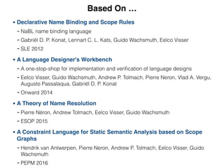 Based On …
• Declarative Name Binding and Scope Rules
- NaBL name binding language
- Gabriël D. P. Konat, Lennart C. L. Kats, Guido Wachsmuth, Eelco Visser
- SLE 2012
• A Language Designer's Workbench
- A one-stop-shop for implementation and veriﬁcation of language designs
- Eelco Visser, Guido Wachsmuth, Andrew P. Tolmach, Pierre Neron, Vlad A. Vergu,
Augusto Passalaqua, Gabriël D. P. Konat
- Onward 2014
• A Theory of Name Resolution
- Pierre Néron, Andrew Tolmach, Eelco Visser, Guido Wachsmuth
- ESOP 2015
• A Constraint Language for Static Semantic Analysis based on Scope
Graphs
- Hendrik van Antwerpen, Pierre Neron, Andrew P. Tolmach, Eelco Visser, Guido
Wachsmuth
- PEPM 2016
 
