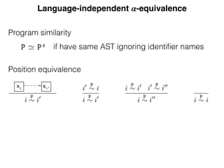 Language-independent 𝜶-equivalence
Position equivalence
e same equivalence class are declarations of or reference to the same enti
abstract position ¯x identiﬁes the equivalence class corresponding to the fr
ble x.
Given a program P, we write P for the set of positions corresponding
ences and declarations and PX for P extended with the artiﬁcial positio
¯x). We deﬁne the
P
⇠ equivalence relation between elements of PX as t
xive symmetric and transitive closure of the resolution relation.
nition 7 (Position equivalence).
` p : r i
x 7 ! di0
x
i
P
⇠ i0
i0 P
⇠ i
i
P
⇠ i0
i
P
⇠ i0
i0 P
⇠ i00
i
P
⇠ i00
i
P
⇠ i
his equivalence relation, the class containing the abstract free variable d
ion can not contain any other declaration. So the references in a particu
are either all free or all bound.
mma 6 (Free variable class). The equivalence class of a free variable do
contain any other declaration, i.e. 8 di
x s.t. i
P
⇠ ¯x =) i = ¯x
xi xi'
Program similarity
Equivalence
deﬁne ↵-equivalence using scope graphs. Except for the leaves rep
iﬁers, two ↵-equivalent programs must have the same abstract
write P ' P’ (pronounced “P and P’ are similar”) when the AS
re equal up to identiﬁers. To compare two programs we ﬁrst c
T structures; if these are equal then we compare how identiﬁers
programs. Since two potentially ↵-equivalent programs are simi
s occur at the same positions. In order to compare the identiﬁers’
eﬁne equivalence classes of positions of identiﬁers in a program: p
me equivalence class are declarations of or reference to the same
ract position ¯x identiﬁes the equivalence class corresponding to
x.
n a program P, we write P for the set of positions correspon
s and declarations and PX for P extended with the artiﬁcial p
We deﬁne the
P
⇠ equivalence relation between elements of PX
if have same AST ignoring identiﬁer names
 