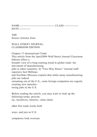 NAME ----------------------------------- CLASS --------------
DATE -----------
THE
Source Articles from
WALL STREET JOURNAL.
CLASSROOM EDITION
Chapter 17 International Trade
This article from the April2004 Wall Street Journal Classroom
Edition offers a
broader view of a long-running trend in global trade: the
movement of manufacturing
jobs to other countries. In "Two-Way Street," Journal staff
reporters Joel Millman
and Norihiko Shirouzu explain that while many manufacturing
jobs are indeed
streaming out of the U.S., some foreign companies are eagerly
creating new manufac-
turing jobs in the U.S.
Before reading the article, you may want ro look up the
following terms: proxim-
ity, incentives, rhetoric, value chain.
uBut free trade works both
ways, and just as U.S.
companies look overseas
 