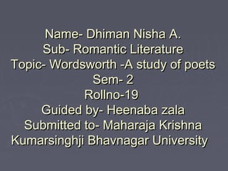 Name- Dhiman Nisha A.Name- Dhiman Nisha A.
Sub- Romantic LiteratureSub- Romantic Literature
Topic- Wordsworth -A study of poetsTopic- Wordsworth -A study of poets
Sem- 2Sem- 2
Rollno-19Rollno-19
Guided by- Heenaba zalaGuided by- Heenaba zala
Submitted to- Maharaja KrishnaSubmitted to- Maharaja Krishna
Kumarsinghji Bhavnagar UniversityKumarsinghji Bhavnagar University
 
