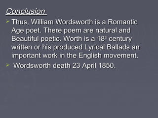 ConclusionConclusion
 Thus, William Wordsworth is a RomanticThus, William Wordsworth is a Romantic
Age poet. There poem are natural andAge poet. There poem are natural and
Beautiful poetic. Worth is a 18Beautiful poetic. Worth is a 18thth
centurycentury
written or his produced Lyrical Ballads anwritten or his produced Lyrical Ballads an
important work in the English movement.important work in the English movement.
 Wordsworth death 23 April 1850.Wordsworth death 23 April 1850.
 