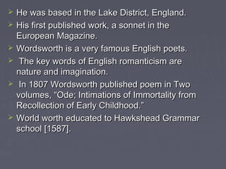  He was based in the Lake District, England.He was based in the Lake District, England.
 His first published work, a sonnet in theHis first published work, a sonnet in the
European Magazine.European Magazine.
 Wordsworth is a very famous English poets.Wordsworth is a very famous English poets.
 The key words of English romanticism areThe key words of English romanticism are
nature and imagination.nature and imagination.
 In 1807 Wordsworth published poem in TwoIn 1807 Wordsworth published poem in Two
volumes, “Ode; Intimations of Immortality fromvolumes, “Ode; Intimations of Immortality from
Recollection of Early Childhood.”Recollection of Early Childhood.”
 World worth educated to Hawkshead GrammarWorld worth educated to Hawkshead Grammar
school [1587].school [1587].
 