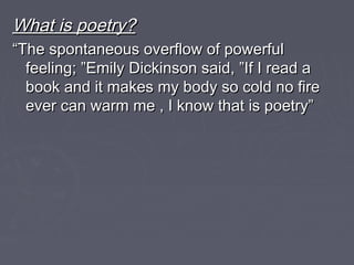 What is poetry?What is poetry?
““The spontaneous overflow of powerfulThe spontaneous overflow of powerful
feeling; ”Emily Dickinson said, ”If I read afeeling; ”Emily Dickinson said, ”If I read a
book and it makes my body so cold no firebook and it makes my body so cold no fire
ever can warm me , I know that is poetry”ever can warm me , I know that is poetry”
 