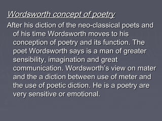 Wordsworth concept of poetryWordsworth concept of poetry
After his diction of the neo-classical poets andAfter his diction of the neo-classical poets and
of his time Wordsworth moves to hisof his time Wordsworth moves to his
conception of poetry and its function. Theconception of poetry and its function. The
poet Wordsworth says is a man of greaterpoet Wordsworth says is a man of greater
sensibility, imagination and greatsensibility, imagination and great
communication. Wordsworth’s view on matercommunication. Wordsworth’s view on mater
and the a diction between use of meter andand the a diction between use of meter and
the use of poetic diction. He is a poetry arethe use of poetic diction. He is a poetry are
very sensitive or emotional.very sensitive or emotional.
 