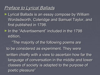 Preface to Lyrical BalladsPreface to Lyrical Ballads
► Lyrical Ballads is an essay compose by WilliamLyrical Ballads is an essay compose by William
Wordsdworth, Coleridge and Samuel Taylor, andWordsdworth, Coleridge and Samuel Taylor, and
first published in 1798.first published in 1798.
► In the “Advertisement” included in the 1798In the “Advertisement” included in the 1798
edition,edition,
““The majority of the following poems areThe majority of the following poems are
to be considered as experiment. They wereto be considered as experiment. They were
written chiefly with a view to ascertain how far thewritten chiefly with a view to ascertain how far the
language of conversation in the middle and lowerlanguage of conversation in the middle and lower
classes of society is adapted to the purpose ofclasses of society is adapted to the purpose of
poetic pleasure”poetic pleasure”
 
