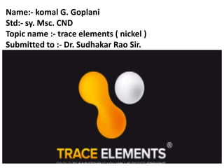 Name:- komal G. Goplani
Std:- sy. Msc. CND
Topic name :- trace elements ( nickel )
Submitted to :- Dr. Sudhakar Rao Sir.
 