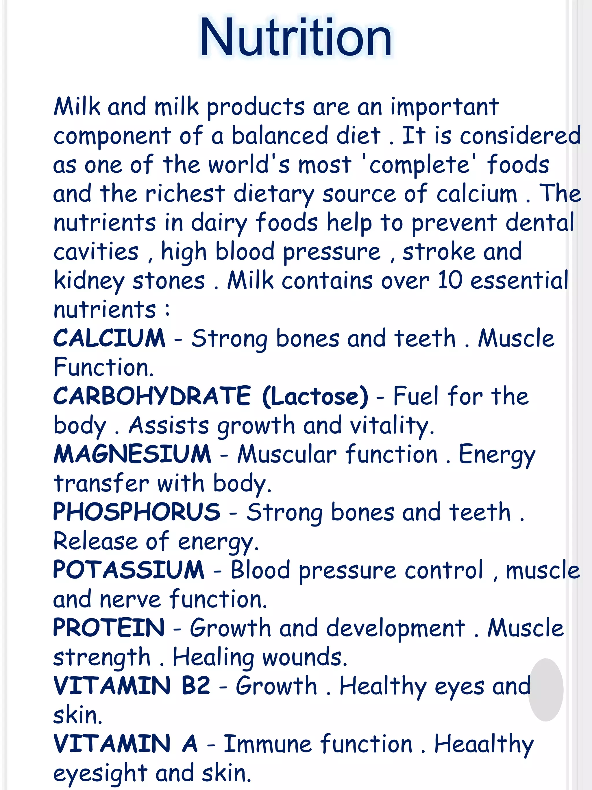 Nutrition
Milk and milk products are an important
component of a balanced diet . It is considered
as one of the world's most 'complete' foods
and the richest dietary source of calcium . The
nutrients in dairy foods help to prevent dental
cavities , high blood pressure , stroke and
kidney stones . Milk contains over 10 essential
nutrients :
CALCIUM - Strong bones and teeth . Muscle
Function.
CARBOHYDRATE (Lactose) - Fuel for the
body . Assists growth and vitality.
MAGNESIUM - Muscular function . Energy
transfer with body.
PHOSPHORUS - Strong bones and teeth .
Release of energy.
POTASSIUM - Blood pressure control , muscle
and nerve function.
PROTEIN - Growth and development . Muscle
strength . Healing wounds.
VITAMIN B2 - Growth . Healthy eyes and
skin.
VITAMIN A - Immune function . Heaalthy
eyesight and skin.

 