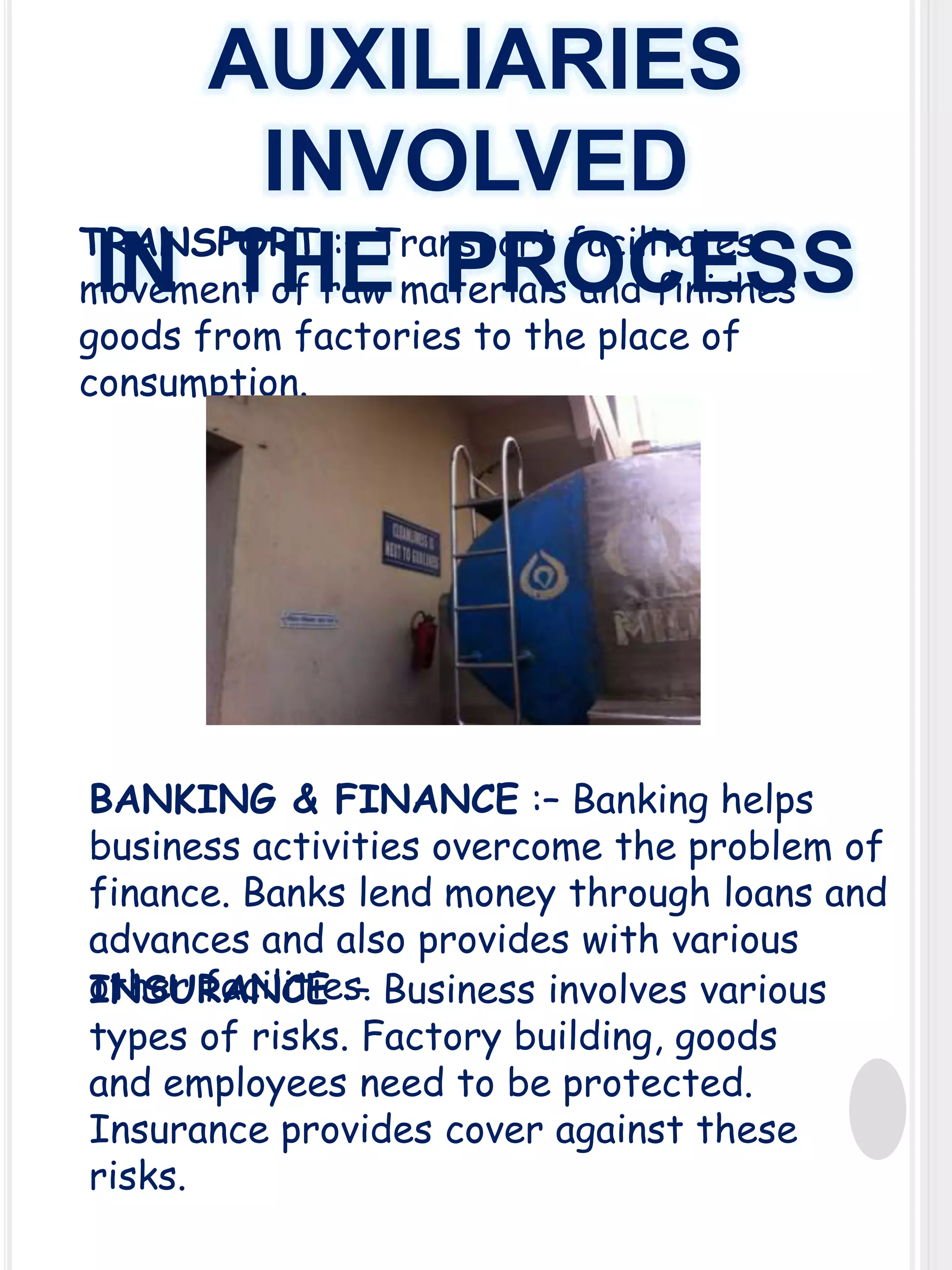 AUXILIARIES
INVOLVED
TRANSPORT :– Transport facilitates
IN THE PROCESS
movement of raw materials and finishes
goods from factories to the place of
consumption.

BANKING & FINANCE :– Banking helps
business activities overcome the problem of
finance. Banks lend money through loans and
advances and also provides with various
other facilities. Business involves various
INSURANCE :–
types of risks. Factory building, goods
and employees need to be protected.
Insurance provides cover against these
risks.

 