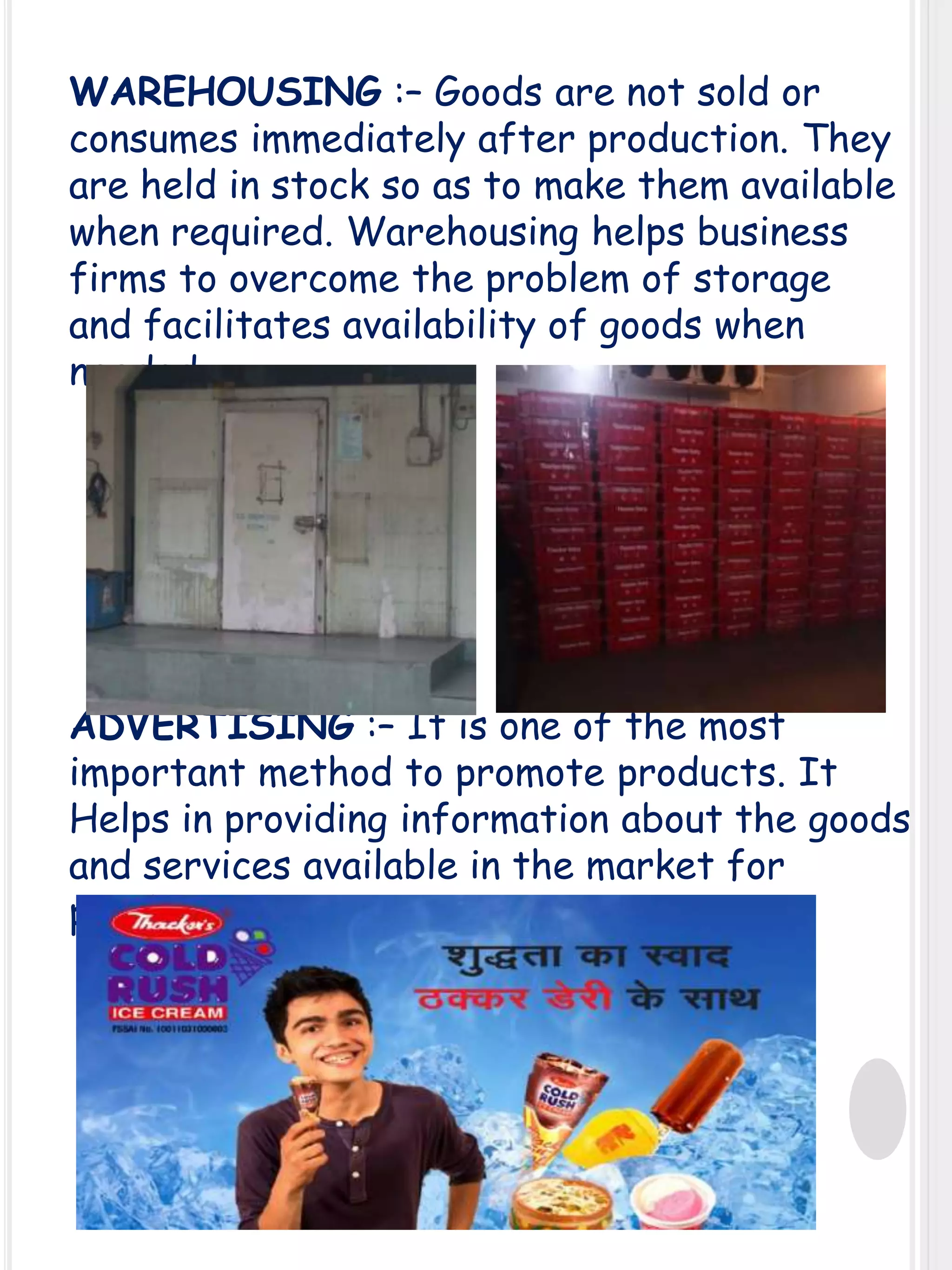 WAREHOUSING :– Goods are not sold or
consumes immediately after production. They
are held in stock so as to make them available
when required. Warehousing helps business
firms to overcome the problem of storage
and facilitates availability of goods when
needed.

ADVERTISING :– It is one of the most
important method to promote products. It
Helps in providing information about the goods
and services available in the market for
purchase.

 