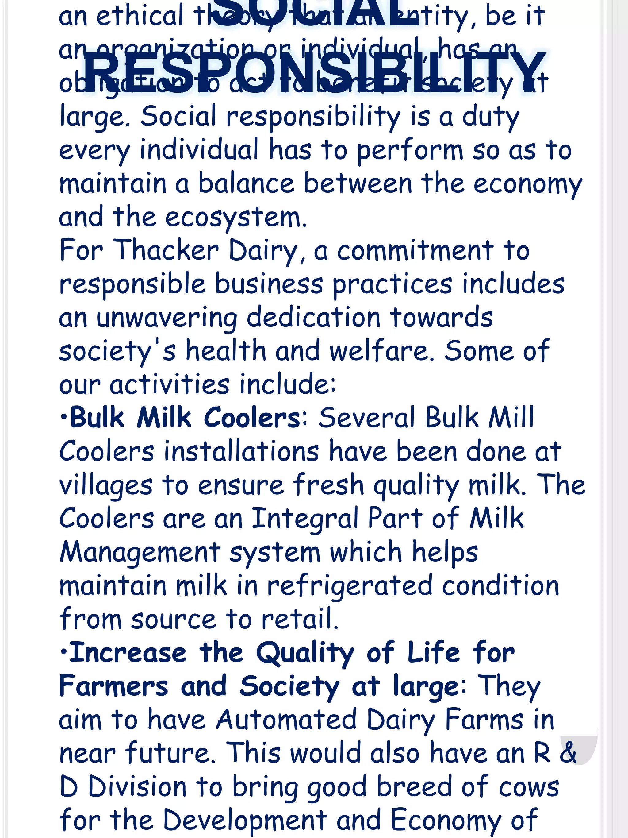 SOCIAL
RESPONSIBILITY

an ethical theory that an entity, be it
an organization or individual, has an
obligation to act to benefit society at
large. Social responsibility is a duty
every individual has to perform so as to
maintain a balance between the economy
and the ecosystem.
For Thacker Dairy, a commitment to
responsible business practices includes
an unwavering dedication towards
society's health and welfare. Some of
our activities include:
•Bulk Milk Coolers: Several Bulk Mill
Coolers installations have been done at
villages to ensure fresh quality milk. The
Coolers are an Integral Part of Milk
Management system which helps
maintain milk in refrigerated condition
from source to retail.
•Increase the Quality of Life for
Farmers and Society at large: They
aim to have Automated Dairy Farms in
near future. This would also have an R &
D Division to bring good breed of cows
for the Development and Economy of

 