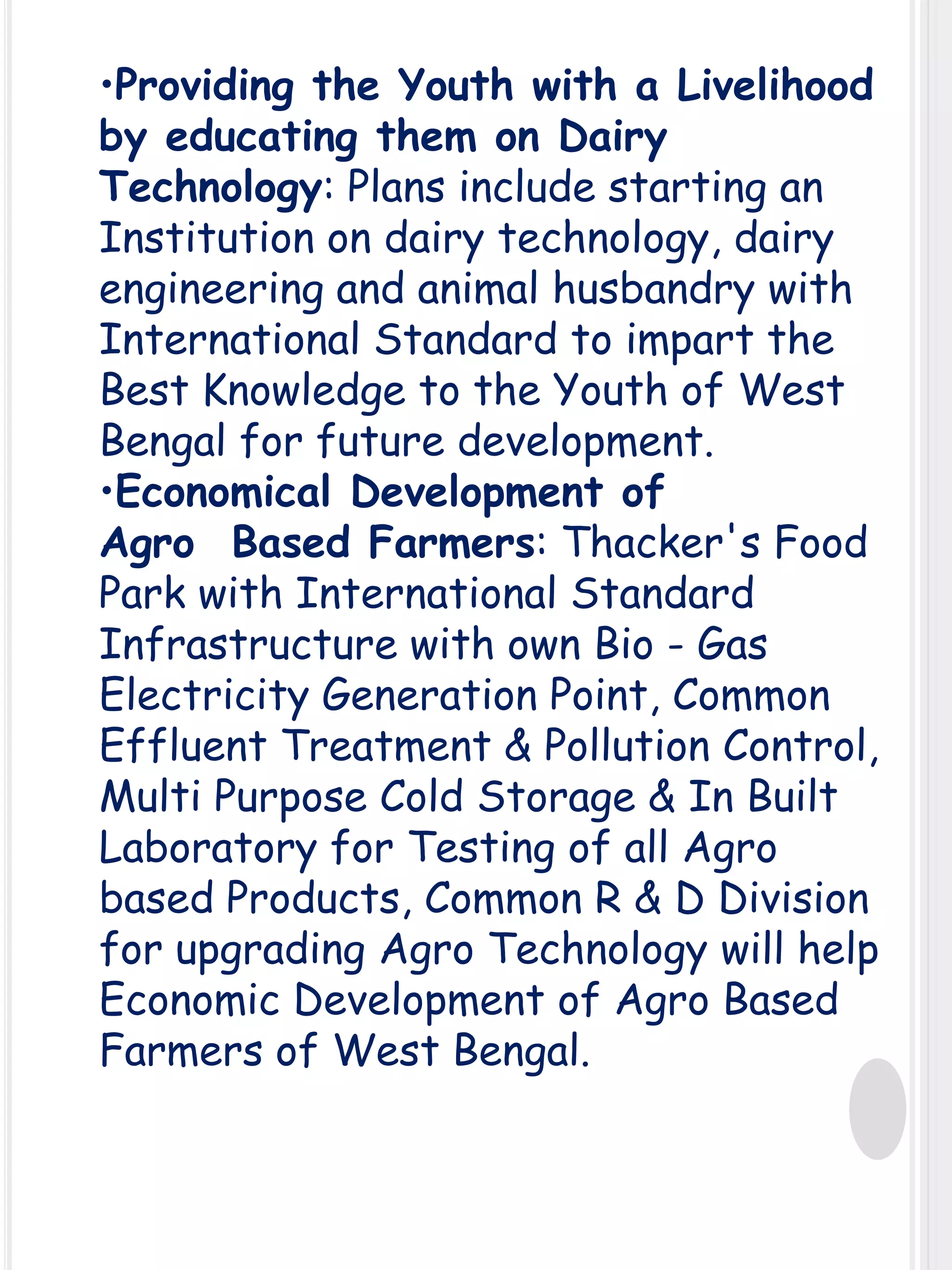 •Providing the Youth with a Livelihood
by educating them on Dairy
Technology: Plans include starting an
Institution on dairy technology, dairy
engineering and animal husbandry with
International Standard to impart the
Best Knowledge to the Youth of West
Bengal for future development.
•Economical Development of
Agro Based Farmers: Thacker's Food
Park with International Standard
Infrastructure with own Bio - Gas
Electricity Generation Point, Common
Effluent Treatment & Pollution Control,
Multi Purpose Cold Storage & In Built
Laboratory for Testing of all Agro
based Products, Common R & D Division
for upgrading Agro Technology will help
Economic Development of Agro Based
Farmers of West Bengal.

 