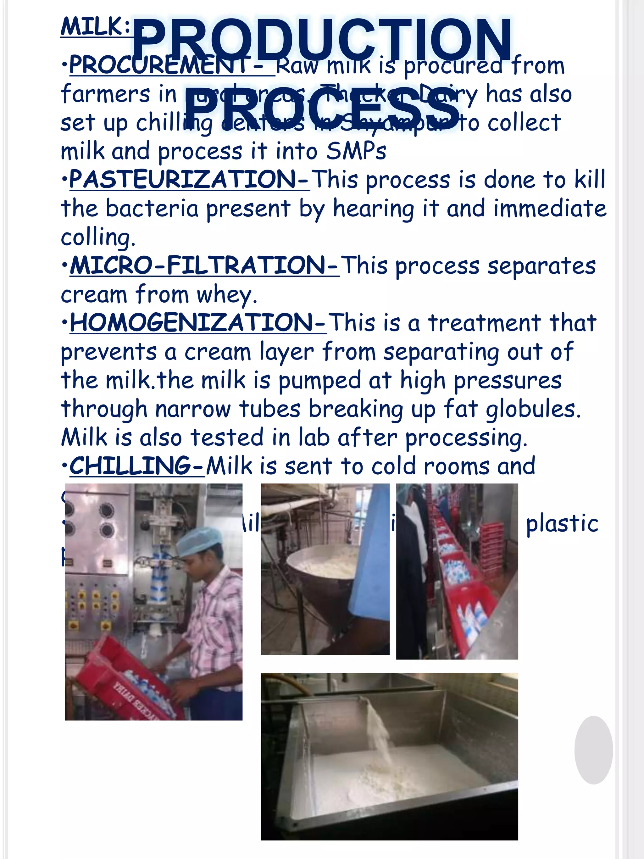 MILK:-

PRODUCTION
PROCESS

•PROCUREMENT- Raw milk is procured from
farmers in rural areas. Thacker Dairy has also
set up chilling centers in Shyampur to collect
milk and process it into SMPs
•PASTEURIZATION-This process is done to kill
the bacteria present by hearing it and immediate
colling.
•MICRO-FILTRATION-This process separates
cream from whey.
•HOMOGENIZATION-This is a treatment that
prevents a cream layer from separating out of
the milk.the milk is pumped at high pressures
through narrow tubes breaking up fat globules.
Milk is also tested in lab after processing.
•CHILLING-Milk is sent to cold rooms and
cooled
•PACKAGING-Milk is packed into various plastic
pouches.

 