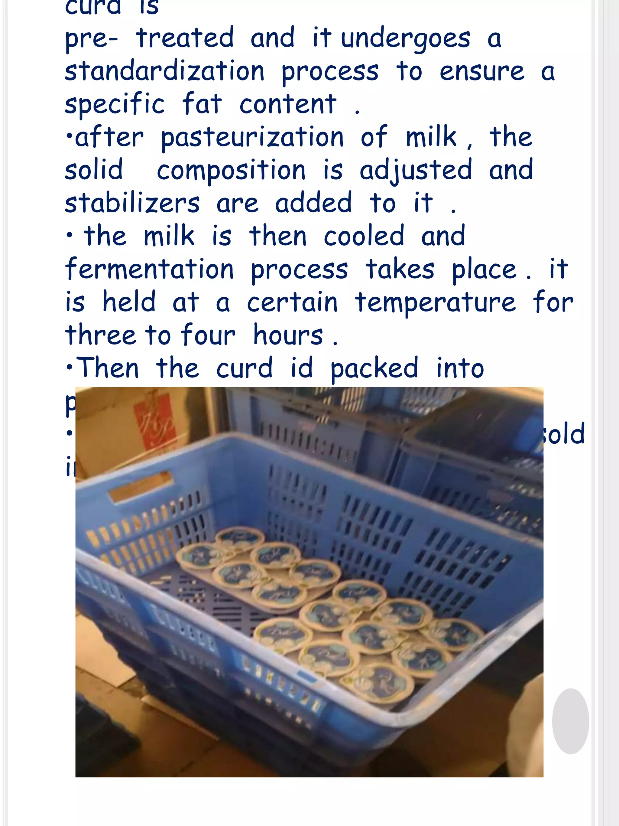 curd is
pre- treated and it undergoes a
standardization process to ensure a
specific fat content .
•after pasteurization of milk , the
solid composition is adjusted and
stabilizers are added to it .
• the milk is then cooled and
fermentation process takes place . it
is held at a certain temperature for
three to four hours .
•Then the curd id packed into
pouches .
• Finally the curd is ready to be sold
in the market .

 