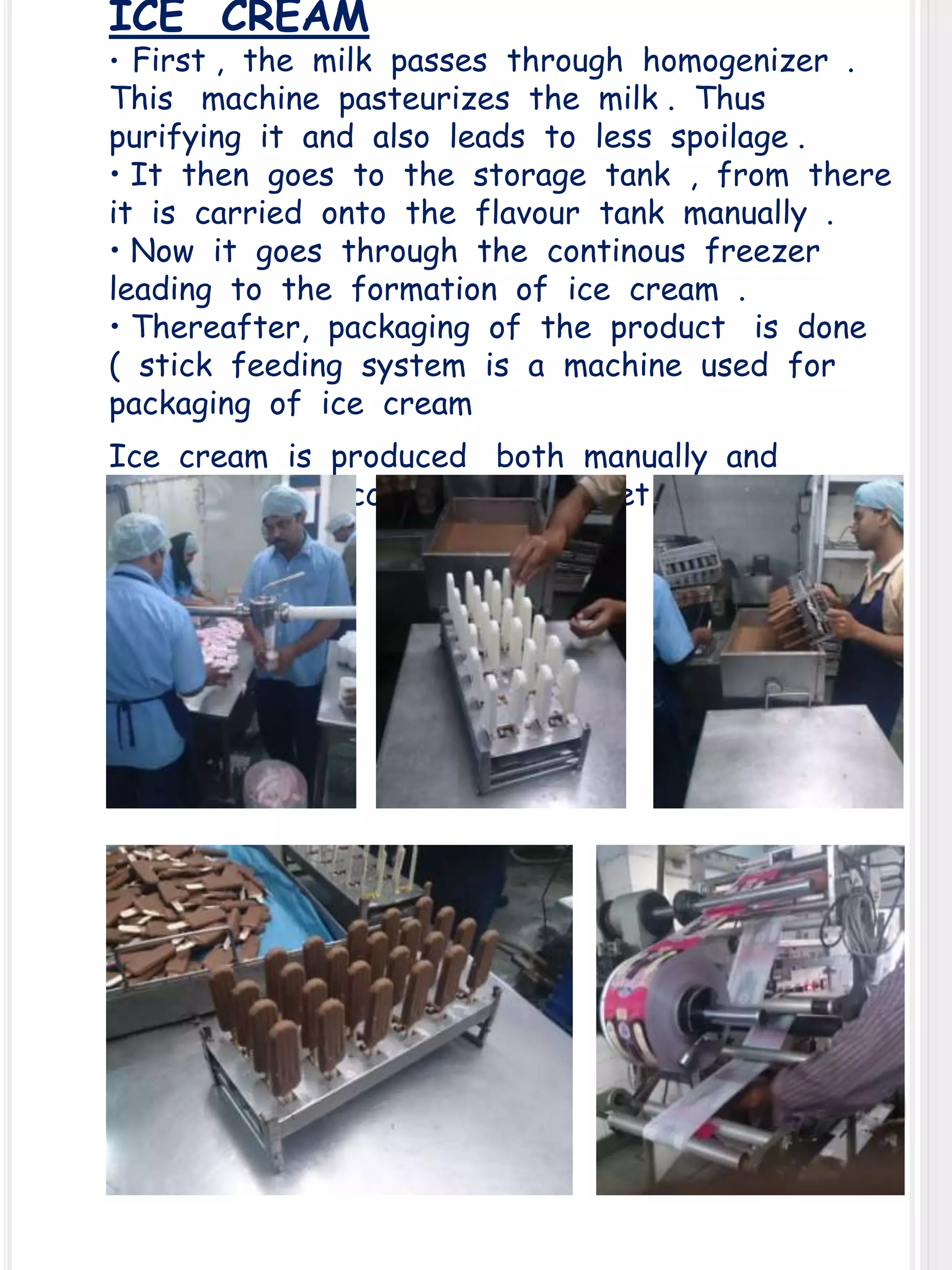 ICE CREAM

• First , the milk passes through homogenizer .

This machine pasteurizes the milk . Thus
purifying it and also leads to less spoilage .
• It then goes to the storage tank , from there
it is carried onto the flavour tank manually .
• Now it goes through the continous freezer
leading to the formation of ice cream .
• Thereafter, packaging of the product is done
( stick feeding system is a machine used for
packaging of ice cream
Ice cream is produced both manually and
automatically according to market demand .

 