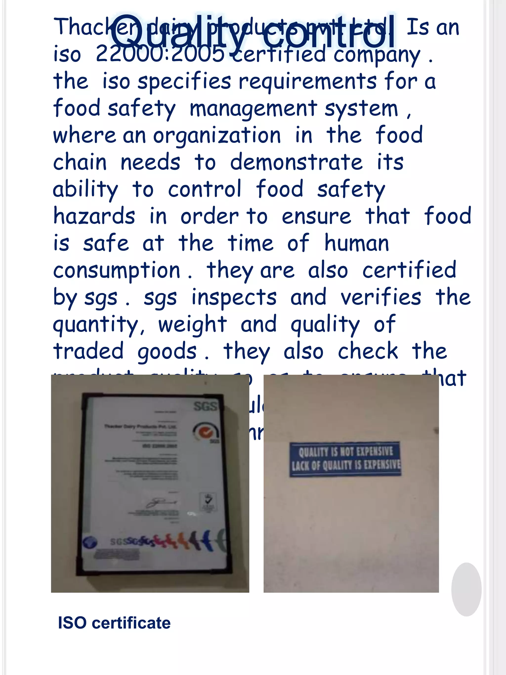 Thacker dairy products pvt. Ltd. Is an
iso 22000:2005 certified company .
the iso specifies requirements for a
food safety management system ,
where an organization in the food
chain needs to demonstrate its
ability to control food safety
hazards in order to ensure that food
is safe at the time of human
consumption . they are also certified
by sgs . sgs inspects and verifies the
quantity, weight and quality of
traded goods . they also check the
product quality so as to ensure that
it meets the regulatory standards
set by the government .

Quality control

ISO certificate

 