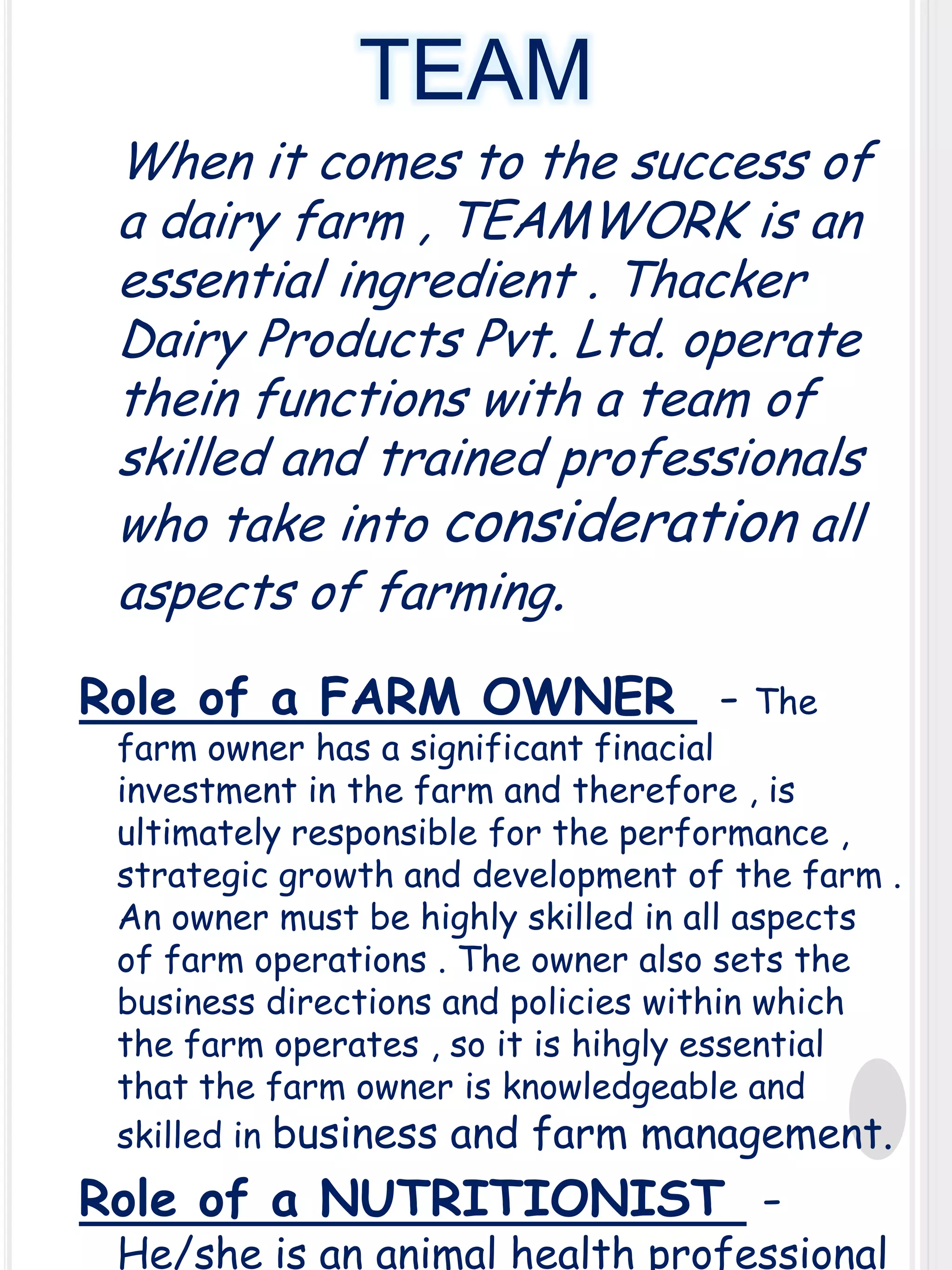 TEAM
When it comes to the success of
a dairy farm , TEAMWORK is an
essential ingredient . Thacker
Dairy Products Pvt. Ltd. operate
thein functions with a team of
skilled and trained professionals
who take into consideration all
aspects of farming.
Role of a FARM OWNER - The

farm owner has a significant finacial
investment in the farm and therefore , is
ultimately responsible for the performance ,
strategic growth and development of the farm .
An owner must be highly skilled in all aspects
of farm operations . The owner also sets the
business directions and policies within which
the farm operates , so it is hihgly essential
that the farm owner is knowledgeable and
skilled in business and farm management.

Role of a NUTRITIONIST -

He/she is an animal health professional

 