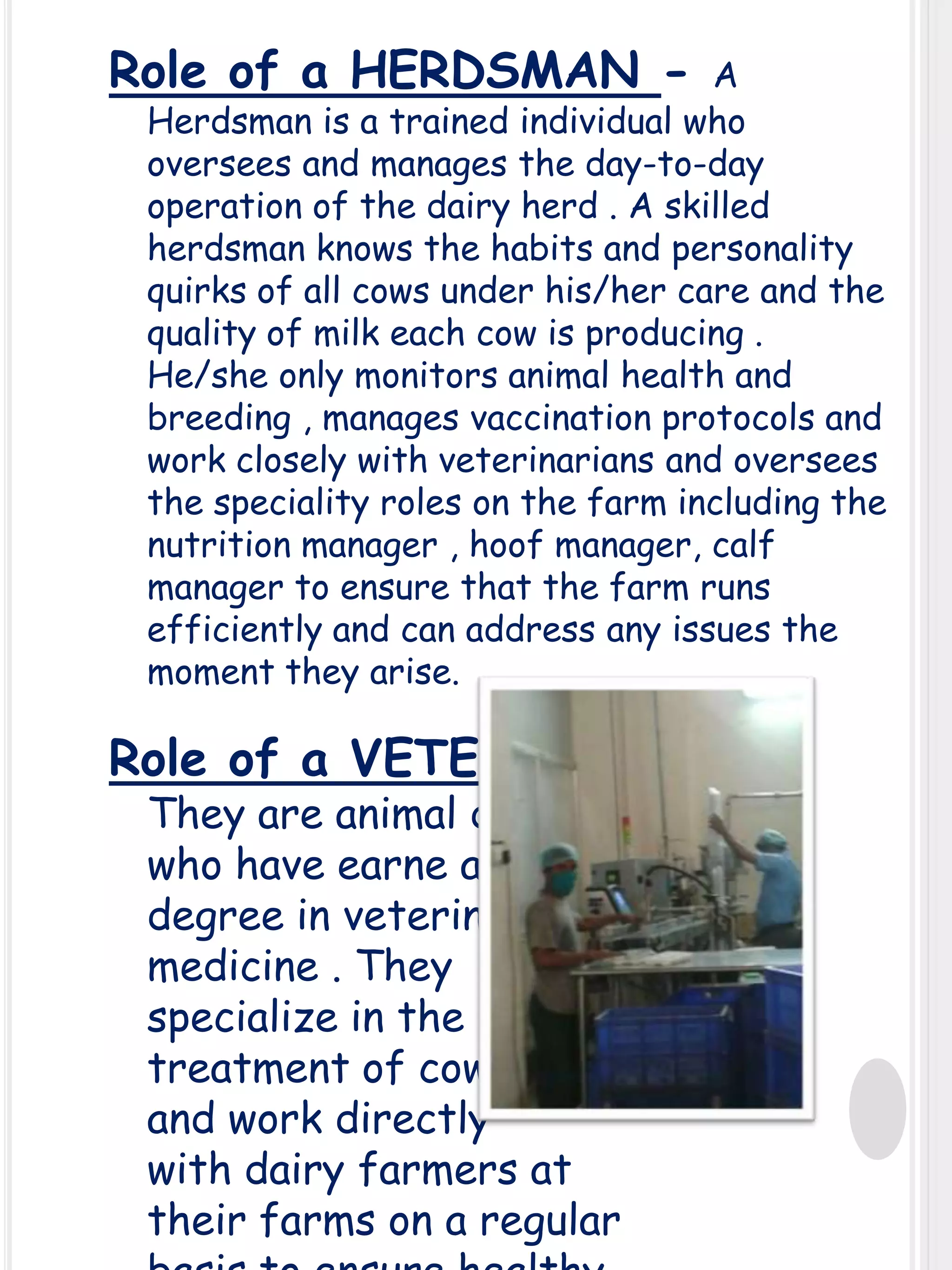 Role of a HERDSMAN -

A
Herdsman is a trained individual who
oversees and manages the day-to-day
operation of the dairy herd . A skilled
herdsman knows the habits and personality
quirks of all cows under his/her care and the
quality of milk each cow is producing .
He/she only monitors animal health and
breeding , manages vaccination protocols and
work closely with veterinarians and oversees
the speciality roles on the farm including the
nutrition manager , hoof manager, calf
manager to ensure that the farm runs
efficiently and can address any issues the
moment they arise.

Role of a VETERINARIAN They are animal doctors
who have earne a
degree in veterinary
medicine . They
specialize in the
treatment of cows
and work directly
with dairy farmers at
their farms on a regular

 