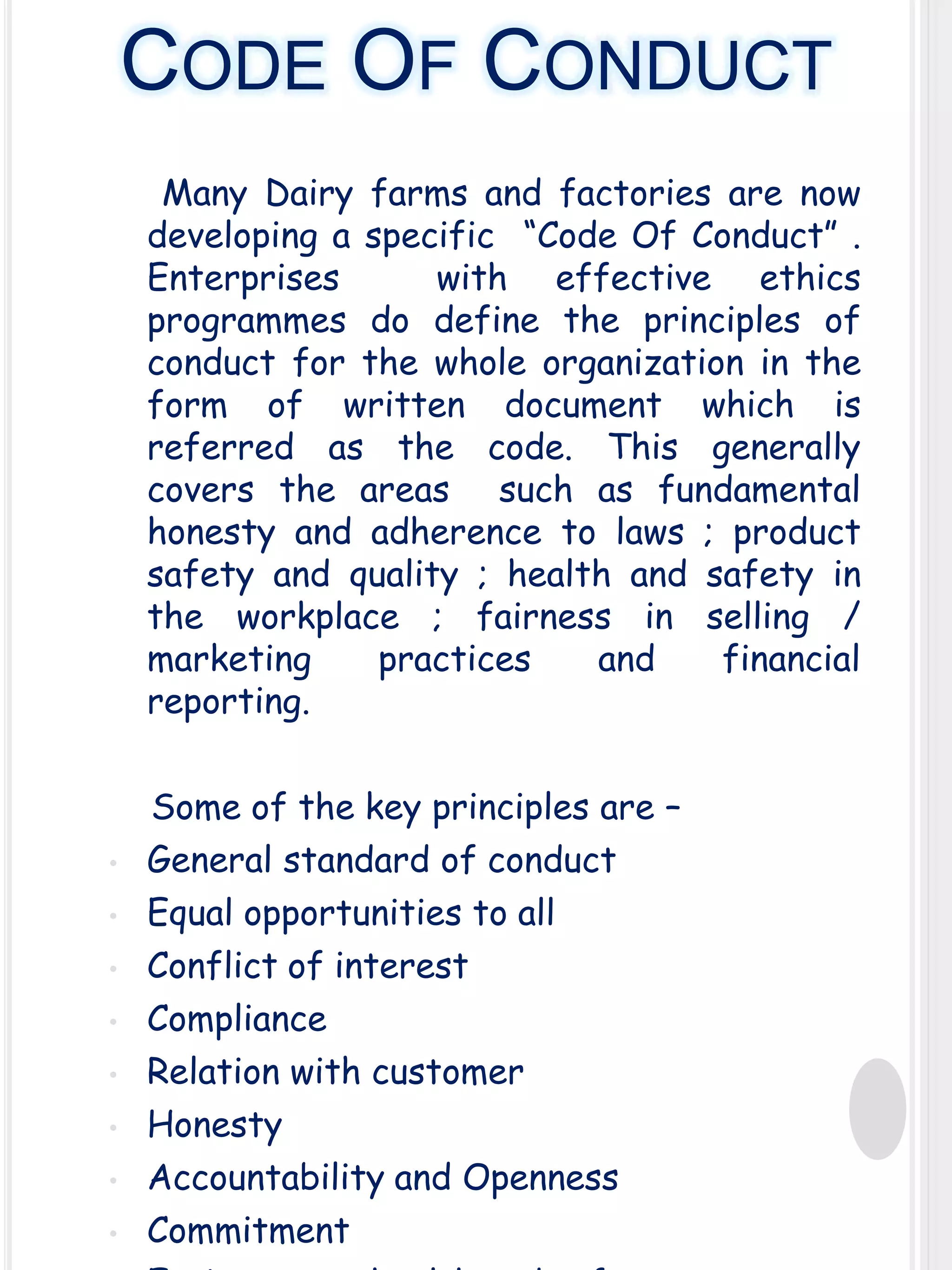CODE OF CONDUCT
Many Dairy farms and factories are now
developing a specific “Code Of Conduct” .
Enterprises
with effective ethics
programmes do define the principles of
conduct for the whole organization in the
form of written document which is
referred as the code. This generally
covers the areas such as fundamental
honesty and adherence to laws ; product
safety and quality ; health and safety in
the workplace ; fairness in selling /
marketing
practices
and
financial
reporting.

•
•

•
•
•
•
•
•

Some of the key principles are –
General standard of conduct
Equal opportunities to all
Conflict of interest
Compliance
Relation with customer
Honesty
Accountability and Openness
Commitment

 