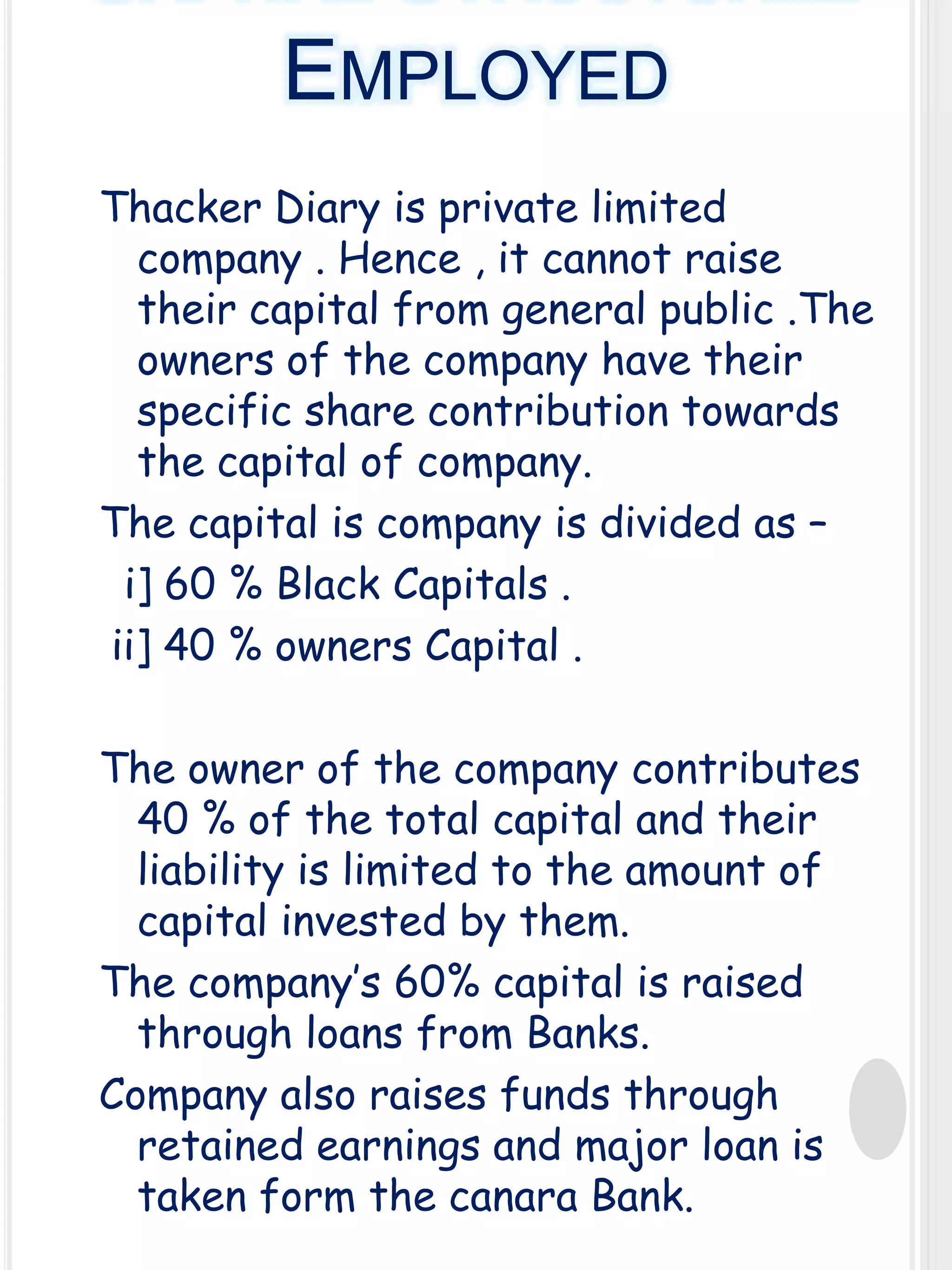 EMPLOYED
Thacker Diary is private limited
company . Hence , it cannot raise
their capital from general public .The
owners of the company have their
specific share contribution towards
the capital of company.
The capital is company is divided as –
i] 60 % Black Capitals .
ii] 40 % owners Capital .
The owner of the company contributes
40 % of the total capital and their
liability is limited to the amount of
capital invested by them.
The company’s 60% capital is raised
through loans from Banks.
Company also raises funds through
retained earnings and major loan is
taken form the canara Bank.

 