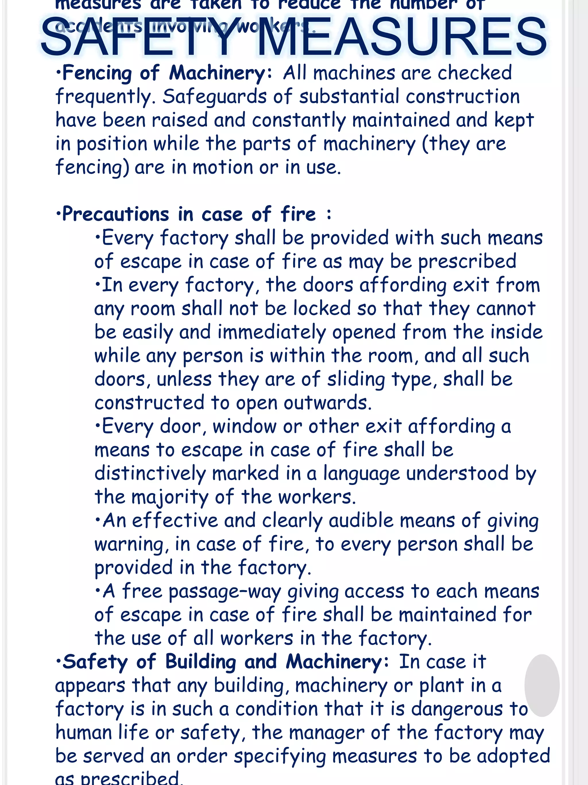 measures are taken to reduce the number of
accidents involving workers.

SAFETY MEASURES
•Fencing of Machinery: All machines are checked
frequently. Safeguards of substantial construction
have been raised and constantly maintained and kept
in position while the parts of machinery (they are
fencing) are in motion or in use.

•Precautions in case of fire :
•Every factory shall be provided with such means
of escape in case of fire as may be prescribed
•In every factory, the doors affording exit from
any room shall not be locked so that they cannot
be easily and immediately opened from the inside
while any person is within the room, and all such
doors, unless they are of sliding type, shall be
constructed to open outwards.
•Every door, window or other exit affording a
means to escape in case of fire shall be
distinctively marked in a language understood by
the majority of the workers.
•An effective and clearly audible means of giving
warning, in case of fire, to every person shall be
provided in the factory.
•A free passage–way giving access to each means
of escape in case of fire shall be maintained for
the use of all workers in the factory.
•Safety of Building and Machinery: In case it
appears that any building, machinery or plant in a
factory is in such a condition that it is dangerous to
human life or safety, the manager of the factory may
be served an order specifying measures to be adopted

 