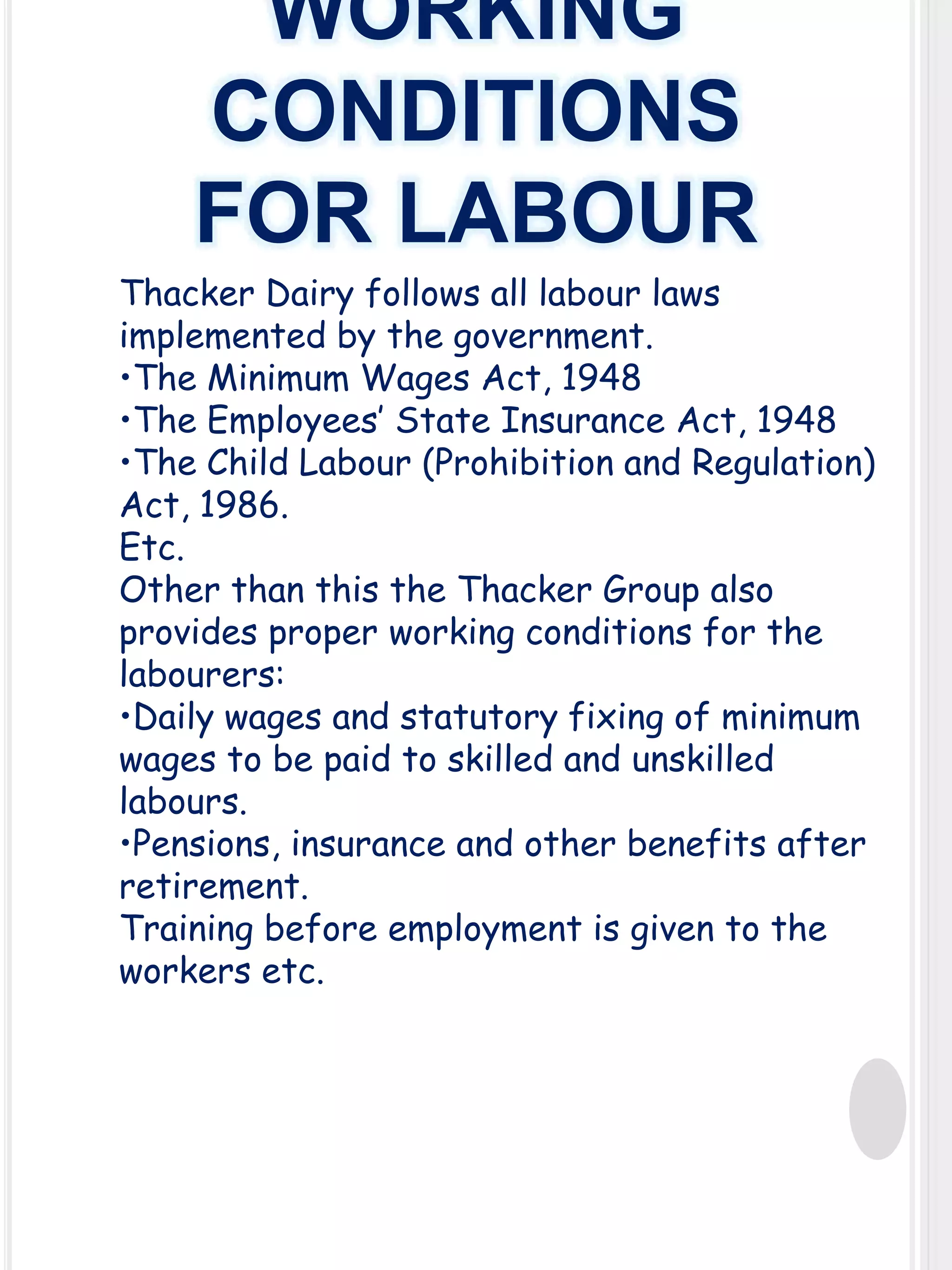 WORKING
CONDITIONS
FOR LABOUR
Thacker Dairy follows all labour laws
implemented by the government.
•The Minimum Wages Act, 1948
•The Employees’ State Insurance Act, 1948
•The Child Labour (Prohibition and Regulation)
Act, 1986.
Etc.
Other than this the Thacker Group also
provides proper working conditions for the
labourers:
•Daily wages and statutory fixing of minimum
wages to be paid to skilled and unskilled
labours.
•Pensions, insurance and other benefits after
retirement.
Training before employment is given to the
workers etc.

 