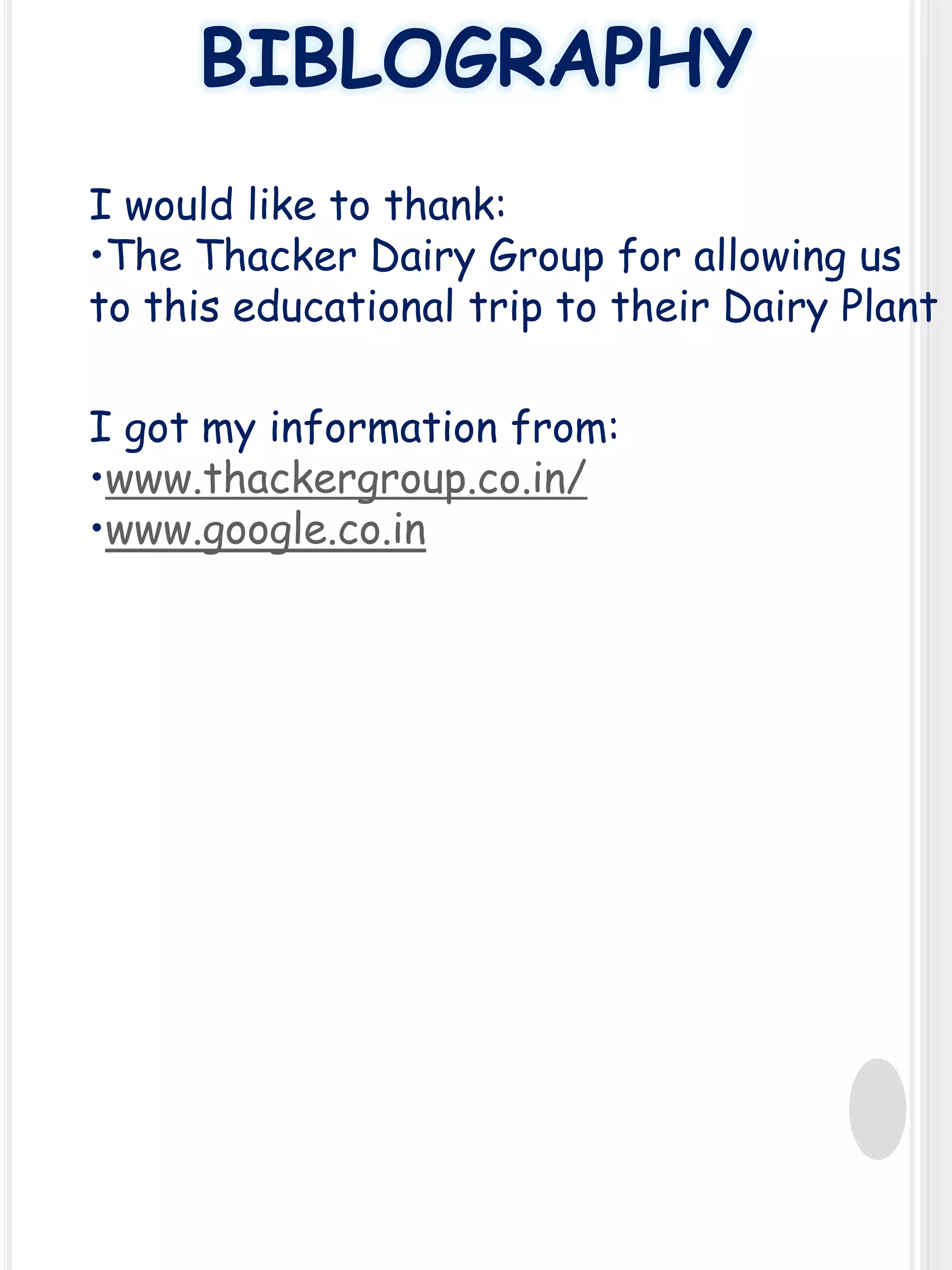 BIBLOGRAPHY
I would like to thank:
•The Thacker Dairy Group for allowing us
to this educational trip to their Dairy Plant
I got my information from:
•www.thackergroup.co.in/
•www.google.co.in

 